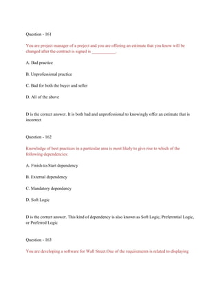 Question - 161
You are project manager of a project and you are offering an estimate that you know will be
changed after the contract is signed is ___________.
A. Bad practice
B. Unprofessional practice
C. Bad for both the buyer and seller
D. All of the above
D is the correct answer. It is both bad and unprofessional to knowingly offer an estimate that is
incorrect
Question - 162
Knowledge of best practices in a particular area is most likely to give rise to which of the
following dependencies:
A. Finish-to-Start dependency
B. External dependency
C. Mandatory dependency
D. Soft Logic
D is the correct answer. This kind of dependency is also known as Soft Logic, Preferential Logic,
or Preferred Logic
Question - 163
You are developing a software for Wall Street.One of the requirements is related to displaying
 