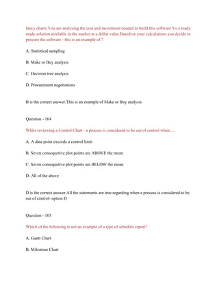 fancy charts.You are analysing the cost and investment needed to build this software Vs a ready
made solution available in the market at a dollar value.Based on your calculations you decide to
procure the software - this is an example of ?
A. Statistical sampling
B. Make or Buy analysis
C. Decision tree analysis
D. Procurement negotiations
B is the correct answer.This is an example of Make or Buy analysis
Question - 164
While reviewing a Control Chart - a process is considered to be out of control when ....
A. A data point exceeds a control limit
B. Seven consequetive plot points are ABOVE the mean
C. Seven consequetive plot points are BELOW the mean
D. All of the above
D is the correct answer.All the statements are true regarding when a process is considered to be
out of control- option D
Question - 165
Which of the following is not an example of a type of schedule report?
A. Gantt Chart
B. Milestone Chart
 