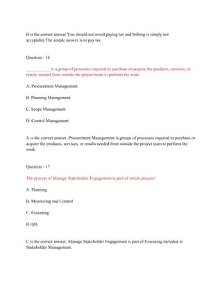 B is the correct answer.You should not avoid paying tax and bribing is simply not
acceptable.The simple answer is to pay tax
Question - 16
___________ is a group of processes required to purchase or acquire the products, services, or
results needed from outside the project team to perform the work.
A. Procurement Management
B. Planning Management
C. Scope Management
D. Control Management
A is the correct answer. Procurement Management is groups of processes required to purchase or
acquire the products, services, or results needed from outside the project team to perform the
work.
Question - 17
The process of Manage Stakeholder Engagement is part of which process?
A. Planning
B. Monitoring and Control
C. Executing
D. QA
C is the correct answer. Manage Stakeholder Engagement is part of Executing included in
Stakeholder Management.
 