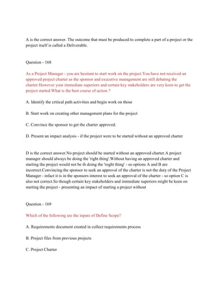 A is the correct answer. The outcome that must be produced to complete a part of a project or the
project itself is called a Deliverable.
Question - 168
As a Project Manager - you are hesitant to start work on the project.You have not received an
approved project charter as the sponsor and executive management are still debating the
charter.However your immediate superiors and certain key stakeholders are very keen to get the
project started.What is the best course of action ?
A. Identify the critical path activities and begin work on those
B. Start work on creating other management plans for the project
C. Convince the sponsor to get the charter approved.
D. Present an impact analysis - if the project were to be started without an approved charter
D is the correct answer.No project should be started without an approved charter.A project
manager should always be doing the 'right thing'.Without having an approved charter and
starting the project would not be th doing the 'roght thing' - so options A and B are
incorrect.Convincing the sponsor to seek an approval of the charter is not the duty of the Project
Manager - infact it is in the sponsors interest to seek an approval of the charter - so option C is
also not correct.So though certain key stakeholders and immediate superiors might be keen on
starting the project - presenting an impact of starting a project without
Question - 169
Which of the following are the inputs of Define Scope?
A. Requirements document created in collect requirements process
B. Project files from previous projects
C. Project Charter
 