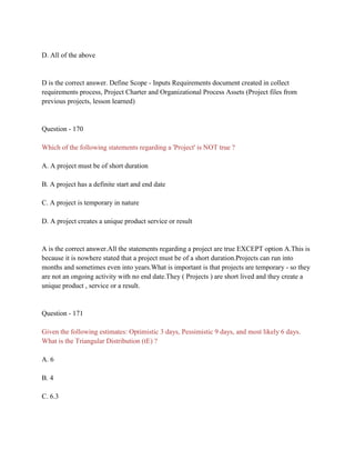 D. All of the above
D is the correct answer. Define Scope - Inputs Requirements document created in collect
requirements process, Project Charter and Organizational Process Assets (Project files from
previous projects, lesson learned)
Question - 170
Which of the following statements regarding a 'Project' is NOT true ?
A. A project must be of short duration
B. A project has a definite start and end date
C. A project is temporary in nature
D. A project creates a unique product service or result
A is the correct answer.All the statements regarding a project are true EXCEPT option A.This is
because it is nowhere stated that a project must be of a short duration.Projects can run into
months and sometimes even into years.What is important is that projects are temporary - so they
are not an ongoing activity with no end date.They ( Projects ) are short lived and they create a
unique product , service or a result.
Question - 171
Given the following estimates: Optimistic 3 days, Pessimistic 9 days, and most likely 6 days.
What is the Triangular Distribution (tE) ?
A. 6
B. 4
C. 6.3
 