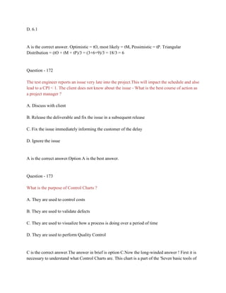 D. 6.1
A is the correct answer. Optimistic = tO, most likely = tM, Pessimistic = tP. Triangular
Distribution = (tO + tM + tP)/3 = (3+6+9)/3 = 18/3 = 6
Question - 172
The test engineer reports an issue very late into the project.This will impact the schedule and also
lead to a CPI < 1. The client does not know about the issue - What is the best course of action as
a project manager ?
A. Discuss with client
B. Release the deliverable and fix the issue in a subsequent release
C. Fix the issue immediately informing the customer of the delay
D. Ignore the issue
A is the correct answer.Option A is the best answer.
Question - 173
What is the purpose of Control Charts ?
A. They are used to control costs
B. They are used to validate defects
C. They are used to visualize how a process is doing over a period of time
D. They are used to perform Quality Control
C is the correct answer.The answer in brief is option C.Now the long-winded answer ! First it is
necessary to understand what Control Charts are. This chart is a part of the 'Seven basic tools of
 