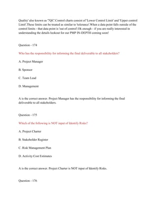 Quality' also known as '7QC'.Control charts consist of 'Lower Control Limit' and 'Upper control
Limit'.These limits can be treated as similar to 'tolerance'.When a data point falls outside of the
control limits - that data point is 'out of control'.Ok enough - if you are really interested in
understanding the details lookout for our PMP IN-DEPTH coming soon!
Question - 174
Who has the responsibility for informing the final deliverable to all stakeholders?
A. Project Manager
B. Sponsor
C. Team Lead
D. Management
A is the correct answer. Project Manager has the responsibility for informing the final
deliverable to all stakeholders.
Question - 175
Which of the following is NOT input of Identify Risks?
A. Project Charter
B. Stakeholder Register
C. Risk Management Plan
D. Activity Cost Estimates
A is the correct answer. Project Charter is NOT input of Identify Risks.
Question - 176
 