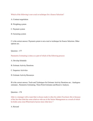 Which of the following is not a tool or technique for a Source Selection?
A. Contract negotiation
B. Weighting system
C. Payment system
D. Screening system
C is the correct answer. Payment system is not a tool or technique for Source Selection. Other
options are .
Question - 177
Parametric Estimating is done as a part of which of the following process:
A. Develop Schedule
B. Estimate Activity Durations
C. Sequence Activities
D. Estimate Activity Resources
B is the correct answer. Tools and Techniques for Estimate Activity Durations are : Analogous
estimates , Parametric Estimating, Three-Point Estimates and Reserve Analysis.
Question - 178
John is a manager with a team that is always ready to obey his orders.You know this is because
of the fact that John has some relatives who are in the Senior Management as a result of which
he holds some clout.What kind of power does John have ?
A. Reward
 