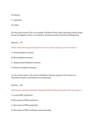 B. Referent
C. Legitimate
D. Expert
B is the correct answer.This is an example of Referent Power where John enjoys the privileges
because he happens to know or is related to someone powerful in the Senior Management.
Question - 179
Which of the following project document is best suited for tracking costs of resources?
A. Work breakdown structure
B. Risk breakdown structure
C. Organizational breakdown structure
D. Resource breakdown structure
A is the correct answer. The resource breakdown structure organizes all resources in a
hierarchical structure, allowing for cost tracking also.
Question - 180
John has provided false information during the PMI Certification Program.This can result in .....
A. Losing PMP certification
B. Revocation of PMP certification
C. Revocation of PMI membership
D. Revocation of PMP certification and membership
 
