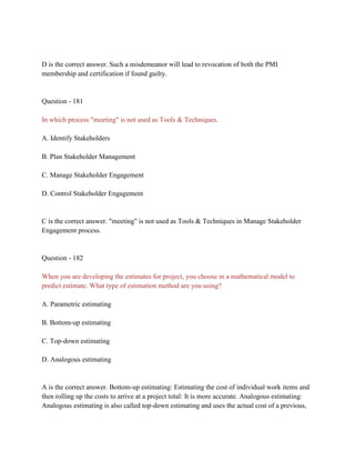D is the correct answer. Such a misdemeanor will lead to revocation of both the PMI
membership and certification if found guilty.
Question - 181
In which process "meeting" is not used as Tools & Techniques.
A. Identify Stakeholders
B. Plan Stakeholder Management
C. Manage Stakeholder Engagement
D. Control Stakeholder Engagement
C is the correct answer. "meeting" is not used as Tools & Techniques in Manage Stakeholder
Engagement process.
Question - 182
When you are developing the estimates for project, you choose in a mathematical model to
predict estimate. What type of estimation method are you using?
A. Parametric estimating
B. Bottom-up estimating
C. Top-down estimating
D. Analogous estimating
A is the correct answer. Bottom-up estimating: Estimating the cost of individual work items and
then rolling up the costs to arrive at a project total: It is more accurate. Analogous estimating:
Analogous estimating is also called top-down estimating and uses the actual cost of a previous,
 