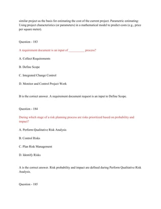 similar project as the basis for estimating the cost of the current project. Parametric estimating:
Using project characteristics (or parameters) in a mathematical model to predict costs (e.g., price
per square meter).
Question - 183
A requirement document is an input of __________ process?
A. Collect Requirements
B. Define Scope
C. Integrated Change Control
D. Monitor and Control Project Work
B is the correct answer. A requirement document request is an input to Define Scope.
Question - 184
During which stage of a risk planning process are risks prioritized based on probability and
impact?
A. Perform Qualitative Risk Analysis
B. Control Risks
C. Plan Risk Management
D. Identify Risks
A is the correct answer. Risk probability and impact are defined during Perform Qualitative Risk
Analysis.
Question - 185
 