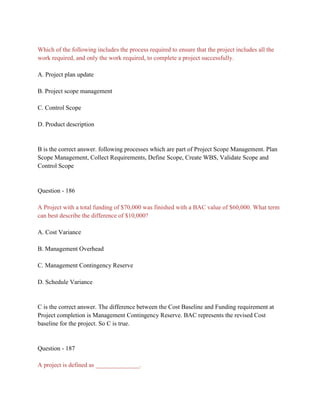 Which of the following includes the process required to ensure that the project includes all the
work required, and only the work required, to complete a project successfully.
A. Project plan update
B. Project scope management
C. Control Scope
D. Product description
B is the correct answer. following processes which are part of Project Scope Management. Plan
Scope Management, Collect Requirements, Define Scope, Create WBS, Validate Scope and
Control Scope
Question - 186
A Project with a total funding of $70,000 was finished with a BAC value of $60,000. What term
can best describe the difference of $10,000?
A. Cost Variance
B. Management Overhead
C. Management Contingency Reserve
D. Schedule Variance
C is the correct answer. The difference between the Cost Baseline and Funding requirement at
Project completion is Management Contingency Reserve. BAC represents the revised Cost
baseline for the project. So C is true.
Question - 187
A project is defined as ______________.
 