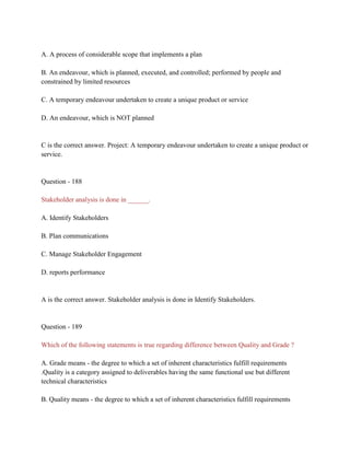 A. A process of considerable scope that implements a plan
B. An endeavour, which is planned, executed, and controlled; performed by people and
constrained by limited resources
C. A temporary endeavour undertaken to create a unique product or service
D. An endeavour, which is NOT planned
C is the correct answer. Project: A temporary endeavour undertaken to create a unique product or
service.
Question - 188
Stakeholder analysis is done in ______.
A. Identify Stakeholders
B. Plan communications
C. Manage Stakeholder Engagement
D. reports performance
A is the correct answer. Stakeholder analysis is done in Identify Stakeholders.
Question - 189
Which of the following statements is true regarding difference between Quality and Grade ?
A. Grade means - the degree to which a set of inherent characteristics fulfill requirements
.Quality is a category assigned to deliverables having the same functional use but different
technical characteristics
B. Quality means - the degree to which a set of inherent characteristics fulfill requirements
 