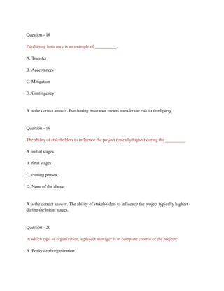 Question - 18
Purchasing insurance is an example of __________.
A. Transfer
B. Acceptances
C. Mitigation
D. Contingency
A is the correct answer. Purchasing insurance means transfer the risk to third party.
Question - 19
The ability of stakeholders to influence the project typically highest during the _________.
A. initial stages.
B. final stages.
C. closing phases.
D. None of the above
A is the correct answer. The ability of stakeholders to influence the project typically highest
during the initial stages.
Question - 20
In which type of organization, a project manager is in complete control of the project?
A. Projectized organization
 