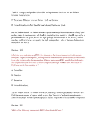 .Grade is a category assigned to deliverables having the same functional use but different
technical characteristics
C. There is no difference between the two - both are the same
D. None of the above reflect the difference between Quality and Grade
B is the correct answer.The correct answer is option B.Quality is a measure of how closely your
product meets its requirements while Grade is more about how much it is valued.It may not be a
problem to have a low grade product but high quality ( limited features in the product) while it
may be a problem to have a low quality but high grade product ( a lot of features - but most are
faulty or do not work )
Question - 190
John joins an organization as a PMO.His role ensures that he provides support to the project
managers .He provides templates , trainings to staff and shares best practices and lessons learned
from other projects.John also ensures that different teams adopt PMO specified methodologies
and templates.Projects also need to ensure compliance through PMO reviews.Which type of
PMO structure is John working in ?
A. Controlling
B. Directive
C. Supportive
D. None of the above
A is the correct answer.The correct answer is 'Controlling' - in this type of PMO structure - the
PMO has some amount of control which is more than 'Supportive' and as the question states -
John not only helps provide inputs but projects are also responsible to achieve PMO compliance.
Question - 191
Which of the following statements is TRUE about Control Charts ?
 