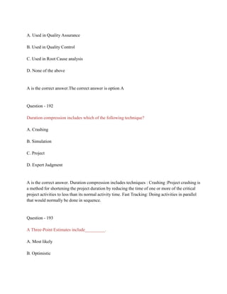 A. Used in Quality Assurance
B. Used in Quality Control
C. Used in Root Cause analysis
D. None of the above
A is the correct answer.The correct answer is option A
Question - 192
Duration compression includes which of the following technique?
A. Crashing
B. Simulation
C. Project
D. Expert Judgment
A is the correct answer. Duration compression includes techniques : Crashing :Project crashing is
a method for shortening the project duration by reducing the time of one or more of the critical
project activities to less than its normal activity time. Fast Tracking: Doing activities in parallel
that would normally be done in sequence.
Question - 193
A Three-Point Estimates include_________.
A. Most likely
B. Optimistic
 