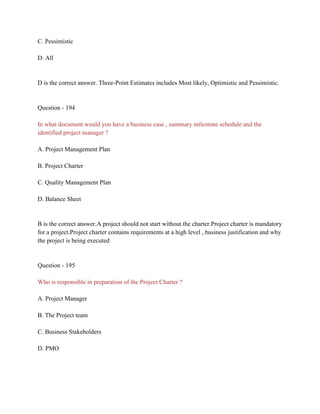 C. Pessimistic
D. All
D is the correct answer. Three-Point Estimates includes Most likely, Optimistic and Pessimistic.
Question - 194
In what document would you have a business case , summary milestone schedule and the
identified project manager ?
A. Project Management Plan
B. Project Charter
C. Quality Management Plan
D. Balance Sheet
B is the correct answer.A project should not start without the charter.Project charter is mandatory
for a project.Project charter contains requirements at a high level , business justification and why
the project is being executed
Question - 195
Who is responsible in preparation of the Project Charter ?
A. Project Manager
B. The Project team
C. Business Stakeholders
D. PMO
 