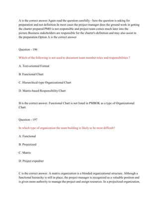A is the correct answer.Again read the question carefully - here the question is asking for
preparation and not definition.In most cases the project manager does the ground work in getting
the charter prepared.PMO is not responsible and project team comes much later into the
picture.Business stakeholders are responsible for the charter's definition and may also assist in
the preparation.Option A is the correct answer
Question - 196
Which of the following is not used to document team member roles and responsibilities ?
A. Text-oriented Format
B. Functional Chart
C. Hierarchical-type Organizational Chart
D. Matrix-based Responsibility Chart
B is the correct answer. Functional Chart is not listed in PMBOK as a type of Organizational
Chart
Question - 197
In which type of organization the team building is likely to be most difficult?
A. Functional
B. Projectized
C. Matrix
D. Project expediter
C is the correct answer. A matrix organization is a blended organizational structure. Although a
functional hierarchy is still in place, the project manager is recognized as a valuable position and
is given more authority to manage the project and assign resources. In a projectized organization,
 