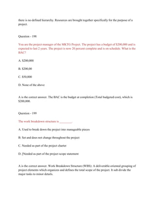 there is no defined hierarchy. Resources are brought together specifically for the purpose of a
project.
Question - 198
You are the project manager of the MKTG Project. The project has a budget of $200,000 and is
expected to last 2 years. The project is now 20 percent complete and is on schedule. What is the
BAC?
A. $200,000
B. $200,00
C. $50,000
D. None of the above
A is the correct answer. The BAC is the budget at completion (Total budgeted cost), which is
$200,000.
Question - 199
The work breakdown structure is ________.
A. Used to break down the project into manageable pieces
B. Set and does not change throughout the project
C. Needed as part of the project charter
D. [Needed as part of the project scope statement
A is the correct answer. Work Breakdown Structure (WBS): A deliverable-oriented grouping of
project elements which organizes and defines the total scope of the project. It sub divide the
major tasks to minor details.
 
