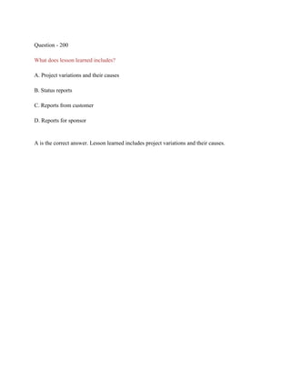 Question - 200
What does lesson learned includes?
A. Project variations and their causes
B. Status reports
C. Reports from customer
D. Reports for sponsor
A is the correct answer. Lesson learned includes project variations and their causes.
 