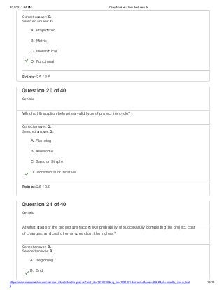 8/20/22, 1:24 PM ClassMarker - Link test results
https://www.classmarker.com/a/results/tests/test/nrgusers/?test_id=1979116&nrg_id=1252501&return=t&year=2022&trk=results_inrow_test
s
10/19
Correct answer: D.
Selected answer: D.
A. Projectized
B. Matrix
C. Hierarchical
D. Functional
Points: 2.5 / 2.5
Question 20 of 40
Generic
Which of the option below is a valid type of project life cycle?
Correct answer: D.
Selected answer: D.
A. Planning
B. Awesome
C. Basic or Simple
D. Incremental or Iterative
Points: 2.5 / 2.5
Question 21 of 40
Generic
At what stage of the project are factors like probability of successfully completing the project, cost
of changes, and cost of error correction, the highest?
Correct answer: B.
Selected answer: B.
A. Beginning
B. End
 