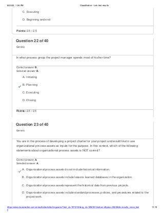 8/20/22, 1:24 PM ClassMarker - Link test results
https://www.classmarker.com/a/results/tests/test/nrgusers/?test_id=1979116&nrg_id=1252501&return=t&year=2022&trk=results_inrow_test
s
11/19
C. Executing
D. Beginning and end
Points: 2.5 / 2.5
Question 22 of 40
Generic
In what process group the project manager spends most of his/her time?
Correct answer: B.
Selected answer: B.
A. Initiating
B. Planning
C. Executing
D. Closing
Points: 2.5 / 2.5
Question 23 of 40
Generic
You are in the process of developing a project charter for your project and would like to use
organizational process assets as inputs for the purpose. In this context, which of the following
statements about organizational process assets is NOT correct?
Correct answer: A.
Selected answer: A.
A. Organizational process assets do not include historical information.
B. Organizational process assets include lessons learned databases in the organization.
C. Organizational process assets represent the historical data from previous projects.
D. Organizational process assets include standard processes, policies, and procedures related to the
project work.
 