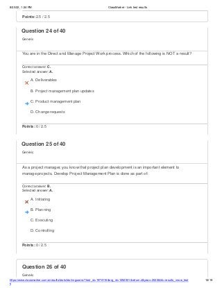 8/20/22, 1:24 PM ClassMarker - Link test results
https://www.classmarker.com/a/results/tests/test/nrgusers/?test_id=1979116&nrg_id=1252501&return=t&year=2022&trk=results_inrow_test
s
12/19
Question 26 of 40
Generic
Points: 2.5 / 2.5
Question 24 of 40
Generic
You are in the Direct and Manage Project Work process. Which of the following is NOT a result?
Correct answer: C.
Selected answer: A.
A. Deliverables
B. Project management plan updates
C. Product management plan
D. Change requests
Points: 0 / 2.5
Question 25 of 40
Generic
As a project manager, you know that project plan development is an important element to
manage projects. Develop Project Management Plan is done as part of:
Correct answer: B.
Selected answer: A.
A. Initiating
B. Planning
C. Executing
D. Controlling
Points: 0 / 2.5
 