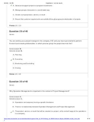 8/20/22, 1:24 PM ClassMarker - Link test results
https://www.classmarker.com/a/results/tests/test/nrgusers/?test_id=1979116&nrg_id=1252501&return=t&year=2022&trk=results_inrow_test
s
14/19
A. Select and support projects or program investments
B. Manage groups of projects in a coordinated way
C. Create a unique product, service, or result
D. Ensure that customer requirements are satisfied through progressive elaboration of projects
Points: 2.5 / 2.5
Question 29 of 40
Generic
You are working as a project manager in the company XYZ and your team just started to perform
the work and creating deliverables. In which process group the project team do this?
Correct answer: B.
Selected answer: B.
A. Planning
B. Executing
C. Monitoring and Controlling
D. Closing
Points: 2.5 / 2.5
Question 30 of 40
Generic
Why Operation Management is important in the context of Project Management?
Correct answer: C.
Selected answer: C.
A. Operations are temporary having a specific timeframe.
B. There is no relationship between Operation Management and Project Management.
C. The product, service, or result that will be created in a project, at the end will support the operations
in a company.
 