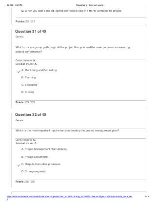 8/20/22, 1:24 PM ClassMarker - Link test results
D. When you start a project, operations need to stop in order to complete the project.
https://www.classmarker.com/a/results/tests/test/nrgusers/?test_id=1979116&nrg_id=1252501&return=t&year=2022&trk=results_inrow_test
s
15/19
Points: 2.5 / 2.5
Question 31 of 40
Generic
Which process group go through all the project life cycle and the main purpose is measuring
project performance?
Correct answer: A.
Selected answer: A.
A. Monitoring and Controlling
B. Planning
C. Executing
D. Closing
Points: 2.5 / 2.5
Question 32 of 40
Generic
Which is the most important input when you develop the project management plan?
Correct answer: C.
Selected answer: C.
A. Project Management Plan Updates
B. Project Documents
C. Outputs from other processes
D. Change requests
Points: 2.5 / 2.5
 