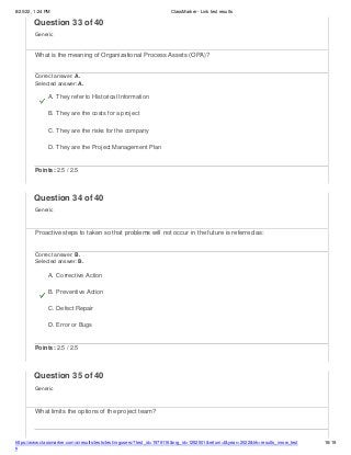 8/20/22, 1:24 PM ClassMarker - Link test results
https://www.classmarker.com/a/results/tests/test/nrgusers/?test_id=1979116&nrg_id=1252501&return=t&year=2022&trk=results_inrow_test
s
16/19
Question 33 of 40
Generic
What is the meaning of Organizational Process Assets (OPA)?
Correct answer: A.
Selected answer: A.
A. They refer to Historical Information
B. They are the costs for a project
C. They are the risks for the company
D. They are the Project Management Plan
Points: 2.5 / 2.5
Question 34 of 40
Generic
Proactive steps to taken so that problems will not occur in the future is referred as:
Correct answer: B.
Selected answer: B.
A. Corrective Action
B. Preventive Action
C. Defect Repair
D. Error or Bugs
Points: 2.5 / 2.5
Question 35 of 40
Generic
What limits the options of the project team?
 