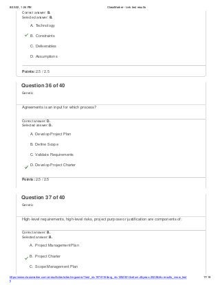 8/20/22, 1:24 PM ClassMarker - Link test results
https://www.classmarker.com/a/results/tests/test/nrgusers/?test_id=1979116&nrg_id=1252501&return=t&year=2022&trk=results_inrow_test
s
17/19
Correct answer: B.
Selected answer: B.
A. Technology
B. Constraints
C. Deliverables
D. Assumptions
Points: 2.5 / 2.5
Question 36 of 40
Generic
Agreements is an input for which process?
Correct answer: D.
Selected answer: D.
A. Develop Project Plan
B. Define Scope
C. Validate Requirements
D. Develop Project Charter
Points: 2.5 / 2.5
Question 37 of 40
Generic
High-level requirements, high-level risks, project purpose or justification are components of:
Correct answer: B.
Selected answer: B.
A. Project Management Plan
B. Project Charter
C. Scope Management Plan
 