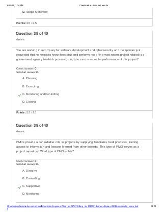8/20/22, 1:24 PM ClassMarker - Link test results
https://www.classmarker.com/a/results/tests/test/nrgusers/?test_id=1979116&nrg_id=1252501&return=t&year=2022&trk=results_inrow_test
s
18/19
D. Scope Statement
Points: 2.5 / 2.5
Question 38 of 40
Generic
You are working in a company for software development and cybersecurity, and the sponsor just
requested that he needs to know the status and performance of the most recent project related to a
government agency. In which process group you can measure the performance of this project?
Correct answer: C.
Selected answer: C.
A. Planning
B. Executing
C. Monitoring and Controlling
D. Closing
Points: 2.5 / 2.5
Question 39 of 40
Generic
PMOs provide a consultative role to projects by supplying templates, best practices, training,
access to information and lessons learned from other projects. This type of PMO serves as a
project repository. What type of PMO is this?
Correct answer: C.
Selected answer: C.
A. Directive
B. Controlling
C. Supportive
D. Monitoring
 