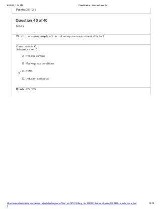 8/20/22, 1:24 PM ClassMarker - Link test results
https://www.classmarker.com/a/results/tests/test/nrgusers/?test_id=1979116&nrg_id=1252501&return=t&year=2022&trk=results_inrow_test
s
19/19
Points: 2.5 / 2.5
Question 40 of 40
Generic
Which one is an example of internal enterprise environmental factor?
Correct answer: C.
Selected answer: C.
A. Political climate
B. Marketplace conditions
C. PMIS
D. Industry standards
Points: 2.5 / 2.5
 