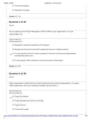 8/20/22, 1:24 PM ClassMarker - Link test results
https://www.classmarker.com/a/results/tests/test/nrgusers/?test_id=1979116&nrg_id=1252501&return=t&year=2022&trk=results_inrow_test
s
2/19
C. Functional manager
D. Operations manager
Points: 2.5 / 2.5
Question 2 of 40
Generic
You are working in the Project Management Office (PMO) of your organization. Your job
responsibility is to:
Correct answer: C.
Selected answer: C.
A. Manage the operational activities in the company
B. Manage human resource and risk management issues for individual projects
C. Provide support functions to project managers in the form of training, providing software,
standardizing policies, etc.
D. Provide subject matter expertise in the functional areas of the project
Points: 2.5 / 2.5
Question 3 of 40
Generic
Matrix organizations exhibit features of both projectized and functional organizations. In a weak
matrix organization, the role of a project manager may be that of a:
Correct answer: A.
Selected answer: A.
A. Project Coordinator
B. Project Manager with maximum authority
C. Support person
D. Functional manager
 