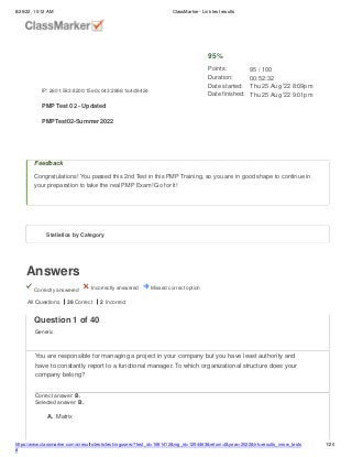 8/26/22, 10:12 AM ClassMarker - Link test results
Answers
Correctly answered Incorrectly answered Missed correct option
Feedback
Congratulations! You passed this 2nd Test in this PMP Training, so you are in good shape to continue in
your preparation to take the real PMP Exam! Go for it!
All Questions 38 Correct 2 Incorrect
IP: 2601:583:8200:15e0:c043:2886:1a4d:842e
PMP Test 02 - Updated
PMPTest02-Summer2022
95%
Points:
Duration:
Date started:
Date finished:
95 / 100
00:52:32
Thu 25 Aug '22 8:09pm
Thu 25 Aug '22 9:01pm
Statistics by Category
https://www.classmarker.com/a/results/tests/test/nrgusers/?test_id=1981412&nrg_id=1254463&return=t&year=2022&trk=results_inrow_tests
#
1/20
Question 1 of 40
Generic
You are responsible for managing a project in your company but you have least authority and
have to constantly report to a functional manager. To which organizational structure does your
company belong?
Correct answer: B.
Selected answer: B.
A. Matrix
 