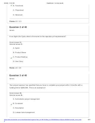 8/26/22, 10:12 AM ClassMarker - Link test results
https://www.classmarker.com/a/results/tests/test/nrgusers/?test_id=1981412&nrg_id=1254463&return=t&year=2022&trk=results_inrow_tests
#
2/20
B. Functional
C. Projectized
D. Balanced
Points: 2.5 / 2.5
Question 2 of 40
Generic
In an Agile Life Cycle, what is the name for the repository of requirements?
Correct answer: C.
Selected answer: C.
A. Sprint
B. Product Owner
C. Product Backlog
D. User Story
Points: 2.5 / 2.5
Question 3 of 40
Generic
Your project sponsor has specified that you have to complete your project within 3 months with a
funding limit of $250,000. This is an example of:
Correct answer: B.
Selected answer: B.
A. Authoritative project management
B. Constraint
C. Assumption
D. Laissez-faire management
 