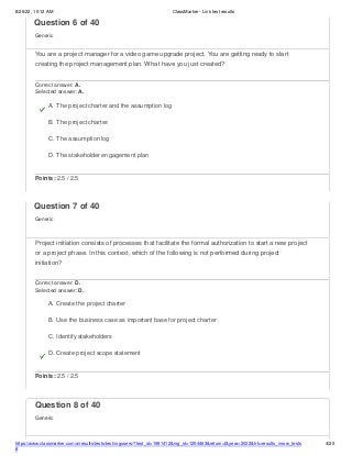 8/26/22, 10:12 AM ClassMarker - Link test results
https://www.classmarker.com/a/results/tests/test/nrgusers/?test_id=1981412&nrg_id=1254463&return=t&year=2022&trk=results_inrow_tests
#
4/20
Question 8 of 40
Generic
Question 6 of 40
Generic
You are a project manager for a video game upgrade project. You are getting ready to start
creating the project management plan. What have you just created?
Correct answer: A.
Selected answer: A.
A. The project charter and the assumption log
B. The project charter.
C. The assumption log
D. The stakeholder engagement plan
Points: 2.5 / 2.5
Question 7 of 40
Generic
Project initiation consists of processes that facilitate the formal authorization to start a new project
or a project phase. In this context, which of the following is not performed during project
initiation?
Correct answer: D.
Selected answer: D.
A. Create the project charter
B. Use the business case as important base for project charter
C. Identify stakeholders
D. Create project scope statement
Points: 2.5 / 2.5
 