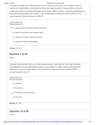 8/26/22, 10:12 AM ClassMarker - Link test results
The project manager of a critical project in your company has to go on leave and you have to
take up his responsibility. In the project briefing, the outgoing project manager tells you that the
scope statement for the project has been documented, WBS has been created by subdividing the
major project deliverables into smaller, more manageable components and an activity list has
been prepared. What should you do NEXT?
Correct answer: A.
Selected answer: A.
A. Create Project Schedule Network Diagram
B. Identify important project stakeholders
C. Create the project management plan
D. Create the project deliverables
Points: 2.5 / 2.5
https://www.classmarker.com/a/results/tests/test/nrgusers/?test_id=1981412&nrg_id=1254463&return=t&year=2022&trk=results_inrow_tests
#
5/20
Question 10 of 40
Generic
Question 9 of 40
Generic
A project team member informs you that a particular task is taking much more time than what
was budgeted. You are surprised because you, as a project manager, had not anticipated this
delay, and you ask for status reports and forecasts from all project team members. Which
process group are you in?
Correct answer: C.
Selected answer: C.
A. Initiating
B. Executing
C. Monitoring and Controlling
D. Planning
Points: 2.5 / 2.5
 