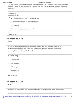 8/26/22, 10:12 AM ClassMarker - Link test results
The project team is working together on detailed planning. They have had some issues coming to
the same opinion, so they are creating a project schedule network diagram. What will this show
the team?
Correct answer: A.
Selected answer: A.
A. The sequencing of the activities on the project
B. The decomposition of the work of the project
C. The schedule
D. The duration estimates of the project
Points: 2.5 / 2.5
https://www.classmarker.com/a/results/tests/test/nrgusers/?test_id=1981412&nrg_id=1254463&return=t&year=2022&trk=results_inrow_tests
#
6/20
Question 11 of 40
Generic
You are estimating project duration. You do not have a lot of time to go into detail, so you
estimate based on a past project that was like the current project. Which of the following
estimating techniques is most likely used?
Correct answer: B.
Selected answer: B.
A. Parametric
B. Analogous
C. Three-point
D. Bottom-up
Points: 2.5 / 2.5
Question 12 of 40
Generic
The difference between the cost baseline and the project budget can be BEST described as:
 