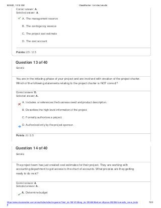 8/26/22, 10:12 AM ClassMarker - Link test results
https://www.classmarker.com/a/results/tests/test/nrgusers/?test_id=1981412&nrg_id=1254463&return=t&year=2022&trk=results_inrow_tests
#
7/20
Correct answer: A.
Selected answer: A.
A. The management reserve
B. The contingency reserve
C. The project cost estimate
D. The cost account
Points: 2.5 / 2.5
Question 13 of 40
Generic
You are in the initiating phase of your project and are involved with creation of the project charter.
Which of the following statements relating to the project charter is NOT correct?
Correct answer: D.
Selected answer: A.
A. Includes or references the business need and product description.
B. Describes the high-level information of the project.
C. Formally authorizes a project.
D. Authorized only by the project sponsor.
Points: 0 / 2.5
Question 14 of 40
Generic
The project team has just created cost estimates for their project. They are working with
accounting department to get access to the chart of accounts. What process are they getting
ready to do next?
Correct answer: A.
Selected answer: A.
A. Determine budget
 