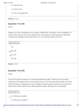 8/26/22, 10:12 AM ClassMarker - Link test results
https://www.classmarker.com/a/results/tests/test/nrgusers/?test_id=1981412&nrg_id=1254463&return=t&year=2022&trk=results_inrow_tests
#
8/20
B. Estimate costs
C. Control costs
D. Plan cost management
Points: 2.5 / 2.5
Question 15 of 40
Generic
Suppose you have a budgeted cost of a project at $900,000. The project is to be completed in 9
months. After a month, you have completed 10% of the project at a total expense of $100,000.
The planned completion should have been 15%. In this scenario what is the SPI?
Correct answer: C.
Selected answer: B.
A. 1
B. 0.90
C. 0.67
D. 1.90
Points: 0 / 2.5
Question 16 of 40
Generic
You are the project manager for a main street restoration project. Tracking cost is extremely
important as the budget cannot accommodate overruns. The cost performance index is currently
0.90. The sponsor is asking how much is needed to finish the project, based on the current cost
performance metrics. Which of the following best describes what sponsor is requesting?
Correct answer: A.
Selected answer: A.
A. Estimate to complete
B. Estimate at completion
 
