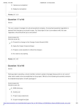 8/26/22, 10:12 AM ClassMarker - Link test results
https://www.classmarker.com/a/results/tests/test/nrgusers/?test_id=1981412&nrg_id=1254463&return=t&year=2022&trk=results_inrow_tests
#
9/20
C. Variance at completion
D. Budget at completion
Points: 2.5 / 2.5
Question 17 of 40
Generic
You are a project manager of a pharmaceutical company. A new pharmaceutical regulation is
passed that changes your project scope. For the project to be in accordance with the new
regulation, what should be your next action?
Correct answer: A.
Selected answer: A.
A. Present the change to the Change Control Board (CCB)
B. Apply the Scope Creep technique
C. Prepare a new baseline to reflect the changes
D. No need to do anything
Points: 2.5 / 2.5
Question 18 of 40
Generic
During project executing, a team member comes to project manager because he is not sure of
what work needs to be accomplished on the project. Which of the following documents contains
the detailed description of work packages?
Correct answer: A.
Selected answer: A.
A. WBS dictionary
B. Activity List
C. Project scope statement
D. Scope management plan
 