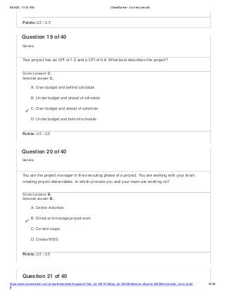 8/26/22, 10:12 AM ClassMarker - Link test results
https://www.classmarker.com/a/results/tests/test/nrgusers/?test_id=1981412&nrg_id=1254463&return=t&year=2022&trk=results_inrow_tests
#
10/20
Question 21 of 40
Points: 2.5 / 2.5
Question 19 of 40
Generic
Your project has an SPI of 1.2 and a CPI of 0.8. What best describes this project?
Correct answer: C.
Selected answer: C.
A. Over budget and behind schedule
B. Under budget and ahead of schedule
C. Over budget and ahead of schedule
D. Under budget and behind schedule
Points: 2.5 / 2.5
Question 20 of 40
Generic
You are the project manager in the executing phase of a project. You are working with your team
creating project deliverables. In which process you and your team are working on?
Correct answer: B.
Selected answer: B.
A. Define Activities
B. Direct and manage project work
C. Control scope
D. Create WBS
Points: 2.5 / 2.5
 