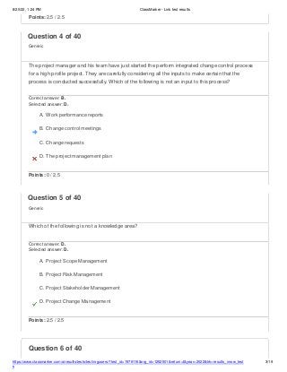 8/20/22, 1:24 PM ClassMarker - Link test results
https://www.classmarker.com/a/results/tests/test/nrgusers/?test_id=1979116&nrg_id=1252501&return=t&year=2022&trk=results_inrow_test
s
3/19
Question 6 of 40
Points: 2.5 / 2.5
Question 4 of 40
Generic
The project manager and his team have just started the perform integrated change control process
for a high profile project. They are carefully considering all the inputs to make certain that the
process is conducted successfully. Which of the following is not an input to this process?
Correct answer: B.
Selected answer: D.
A. Work performance reports
B. Change control meetings
C. Change requests
D. The project management plan
Points: 0 / 2.5
Question 5 of 40
Generic
Which of the following is not a knowledge area?
Correct answer: D.
Selected answer: D.
A. Project Scope Management
B. Project Risk Management
C. Project Stakeholder Management
D. Project Change Management
Points: 2.5 / 2.5
 