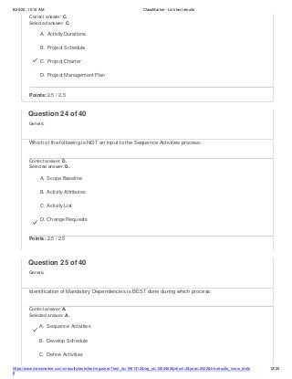 8/26/22, 10:12 AM ClassMarker - Link test results
https://www.classmarker.com/a/results/tests/test/nrgusers/?test_id=1981412&nrg_id=1254463&return=t&year=2022&trk=results_inrow_tests
#
12/20
Correct answer: C.
Selected answer: C.
A. Activity Durations
B. Project Schedule
C. Project Charter
D. Project Management Plan
Points: 2.5 / 2.5
Question 24 of 40
Generic
Which of the following is NOT an input to the Sequence Activities process:
Correct answer: D.
Selected answer: D.
A. Scope Baseline
B. Activity Attributes
C. Activity List
D. Change Requests
Points: 2.5 / 2.5
Question 25 of 40
Generic
Identification of Mandatory Dependencies is BEST done during which process:
Correct answer: A.
Selected answer: A.
A. Sequence Activities
B. Develop Schedule
C. Define Activities
 