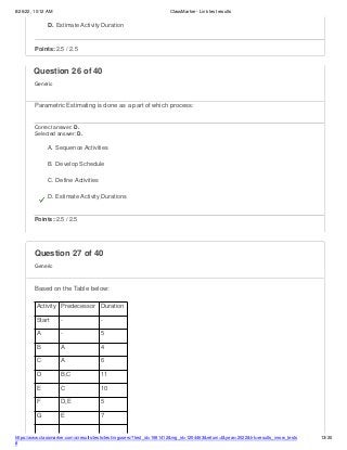 8/26/22, 10:12 AM ClassMarker - Link test results
https://www.classmarker.com/a/results/tests/test/nrgusers/?test_id=1981412&nrg_id=1254463&return=t&year=2022&trk=results_inrow_tests
#
13/20
D. Estimate Activity Duration
Points: 2.5 / 2.5
Question 27 of 40
Generic
Based on the Table below:
Question 26 of 40
Generic
Parametric Estimating is done as a part of which process:
Correct answer: D.
Selected answer: D.
A. Sequence Activities
B. Develop Schedule
C. Define Activities
D. Estimate Activity Durations
Points: 2.5 / 2.5
Activity Predecessor Duration
Start - -
A - 5
B A 4
C A 6
D B,C 11
E C 10
F D,E 5
G E 7
 