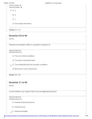 8/26/22, 10:12 AM ClassMarker - Link test results
https://www.classmarker.com/a/results/tests/test/nrgusers/?test_id=1981412&nrg_id=1254463&return=t&year=2022&trk=results_inrow_tests
#
15/20
Correct answer: A.
Selected answer: A.
A. 0
B. 2
C. 1
D. Not enough information
Points: 2.5 / 2.5
Question 30 of 40
Generic
Estimate at completion (EAC) is a periodic evaluation of:
Correct answer: C.
Selected answer: C.
A. The cost of work completed
B. The value of work performed
C. The anticipated total cost at project completion
D. What it will cost to finish the job
Points: 2.5 / 2.5
Question 31 of 40
Generic
A cost baseline is an output of which cost management process?
Correct answer: C.
Selected answer: C.
A. Estimate Activity Resources
B. Estimate Costs
C. Determine Budget
 