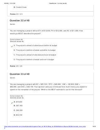 8/26/22, 10:12 AM ClassMarker - Link test results
https://www.classmarker.com/a/results/tests/test/nrgusers/?test_id=1981412&nrg_id=1254463&return=t&year=2022&trk=results_inrow_tests
#
16/20
D. Control Costs
Points: 2.5 / 2.5
Question 32 of 40
Generic
You are managing a project with an EV of $15,000, PV of $12,000, and AC of $11,000. How
would you BEST describe this project?
Correct answer: A.
Selected answer: A.
A. The project is ahead of schedule and within its budget
B. The project is behind schedule and within its budget
C. The project is ahead of schedule and over its budget
D. The project is behind schedule and over is budget
Points: 2.5 / 2.5
Question 33 of 40
Generic
You are managing a project with AC = $25,100 , ETC = $45,600 , VAC = -$2,600, BAC =
$90,000, and EAC = $92,100. Your sponsor asks you to forecast how much money you expect to
spend on the remainder of the project. Which is the BEST estimate to use for this forecast?
Correct answer: A.
Selected answer: A.
A. $45,600
B. $87,400
C. $90,000
D. $92,100
 