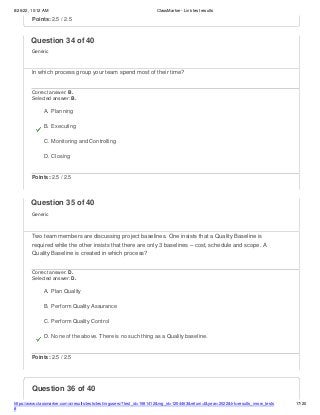 8/26/22, 10:12 AM ClassMarker - Link test results
https://www.classmarker.com/a/results/tests/test/nrgusers/?test_id=1981412&nrg_id=1254463&return=t&year=2022&trk=results_inrow_tests
#
17/20
Question 36 of 40
Points: 2.5 / 2.5
Question 34 of 40
Generic
In which process group your team spend most of their time?
Correct answer: B.
Selected answer: B.
A. Planning
B. Executing
C. Monitoring and Controlling
D. Closing
Points: 2.5 / 2.5
Question 35 of 40
Generic
Two team members are discussing project baselines. One insists that a Quality Baseline is
required while the other insists that there are only 3 baselines – cost, schedule and scope. A
Quality Baseline is created in which process?
Correct answer: D.
Selected answer: D.
A. Plan Quality
B. Perform Quality Assurance
C. Perform Quality Control
D. None of the above. There is no such thing as a Quality baseline.
Points: 2.5 / 2.5
 