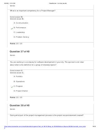 8/26/22, 10:12 AM ClassMarker - Link test results
https://www.classmarker.com/a/results/tests/test/nrgusers/?test_id=1981412&nrg_id=1254463&return=t&year=2022&trk=results_inrow_tests
#
18/20
Generic
What is an important competency for a Project Manager?
Correct answer: B.
Selected answer: B.
A. Communication
B. Performance
C. Leadership
D. Problem Solving
Points: 2.5 / 2.5
Question 37 of 40
Generic
You are working in a company for software development in your city. The sponsor is not clear
about what is the definition for a group of related projects?
Correct answer: C.
Selected answer: C.
A. Portfolio
B. Operations
C. Program
D. Project Charter
Points: 2.5 / 2.5
Question 38 of 40
Generic
During what part of the project management process is the project scope statement created?
 