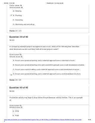 8/26/22, 10:12 AM ClassMarker - Link test results
https://www.classmarker.com/a/results/tests/test/nrgusers/?test_id=1981412&nrg_id=1254463&return=t&year=2022&trk=results_inrow_tests
#
19/20
Correct answer: B.
Selected answer: B.
A. Initiating
B. Planning
C. Executing
D. Monitoring and controlling
Points: 2.5 / 2.5
Question 39 of 40
Generic
In comparing waterfall project management and scrum, which of the following best describes
what documents would most likely hold all known project needs?
Correct answer: D.
Selected answer: D.
A. Scrum uses a product backlog, and a waterfall approach uses a statement of work
B. Scrum uses a product backlog item, and a waterfall approach uses a work breakdown schedule.
C. Scrum uses a sprint backlog, and a waterfall approach uses a work breakdown structure.
D. Scrum uses a product backlog, and a waterfall approach uses a work breakdown structure.
Points: 2.5 / 2.5
Question 40 of 40
Generic
A schedule activity may begin 5 days before the predecessor activity finishes. This is an example
of:
Correct answer: D.
Selected answer: D.
A. CPM
B. PDM
 