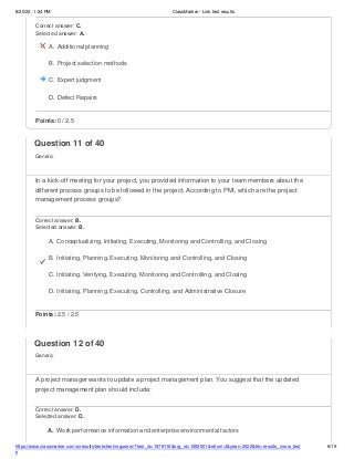 8/20/22, 1:24 PM ClassMarker - Link test results
https://www.classmarker.com/a/results/tests/test/nrgusers/?test_id=1979116&nrg_id=1252501&return=t&year=2022&trk=results_inrow_test
s
6/19
Correct answer: C.
Selected answer: A.
A. Additional planning
B. Project selection methods
C. Expert judgment
D. Defect Repairs
Points: 0 / 2.5
Question 11 of 40
Generic
In a kick-off meeting for your project, you provided information to your team members about the
different process groups to be followed in the project. According to PMI, which are the project
management process groups?
Correct answer: B.
Selected answer: B.
A. Conceptualizing, Initiating, Executing, Monitoring and Controlling, and Closing
B. Initiating, Planning, Executing, Monitoring and Controlling, and Closing
C. Initiating, Verifying, Executing, Monitoring and Controlling, and Closing
D. Initiating, Planning, Executing, Controlling, and Administrative Closure
Points: 2.5 / 2.5
Question 12 of 40
Generic
A project manager wants to update a project management plan. You suggest that the updated
project management plan should include:
Correct answer: D.
Selected answer: D.
A. Work performance information and enterprise environmental factors
 