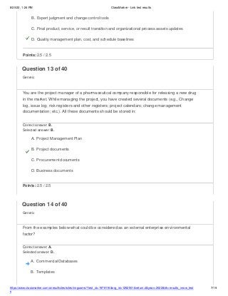 8/20/22, 1:24 PM ClassMarker - Link test results
https://www.classmarker.com/a/results/tests/test/nrgusers/?test_id=1979116&nrg_id=1252501&return=t&year=2022&trk=results_inrow_test
s
7/19
B. Expert judgment and change control tools
C. Final product, service, or result transition and organizational process assets updates
D. Quality management plan, cost, and schedule baselines
Points: 2.5 / 2.5
Question 13 of 40
Generic
You are the project manager of a pharmaceutical company responsible for releasing a new drug
in the market. While managing the project, you have created several documents (e.g., Change
log, issue log; risk registers and other registers; project calendars; change management
documentation; etc.). All these documents should be stored in:
Correct answer: B.
Selected answer: B.
A. Project Management Plan
B. Project documents
C. Procurement documents
D. Business documents
Points: 2.5 / 2.5
Question 14 of 40
Generic
From the examples below what could be considered as an external enterprise environmental
factor?
Correct answer: A.
Selected answer: D.
A. Commercial Databases
B. Templates
 