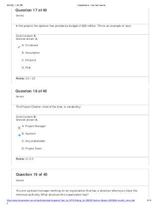 8/20/22, 1:24 PM ClassMarker - Link test results
https://www.classmarker.com/a/results/tests/test/nrgusers/?test_id=1979116&nrg_id=1252501&return=t&year=2022&trk=results_inrow_test
s
9/19
Question 19 of 40
Generic
You are a project manager working on an organization that has a structure where you have the
minimum authority. What structure this organization has?
Question 17 of 40
Generic
In the project, the sponsor has provided a budget of $20 million. This is an example of a/an:
Correct answer: A.
Selected answer: A.
A. Constraint
B. Assumption
C. Kill point
D. Risk
Points: 2.5 / 2.5
Question 18 of 40
Generic
The Project Charter, most of the time, is created by:
Correct answer: B.
Selected answer: A.
A. Project Manager
B. Sponsor
C. Any stakeholder
D. Project Team
Points: 0 / 2.5
 